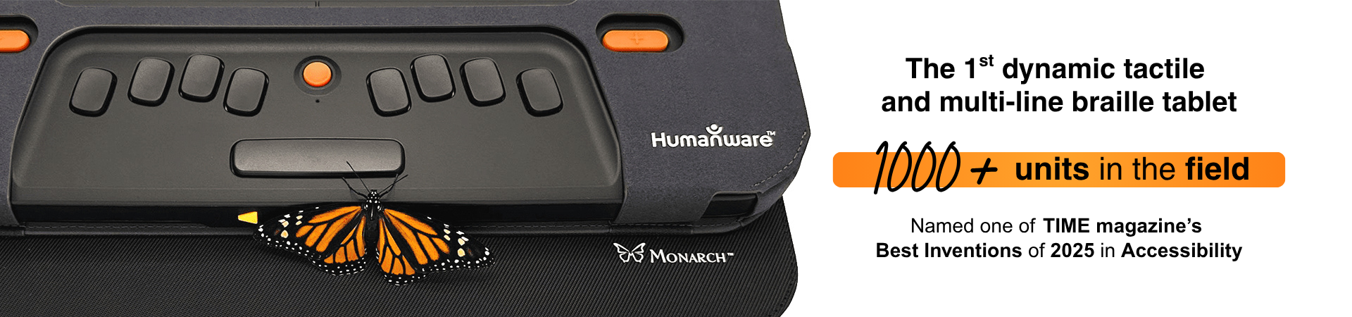 The first dynamic tactile and multi-line braille tablet, Monarch by HumanWare, with 1000+ units in the field.