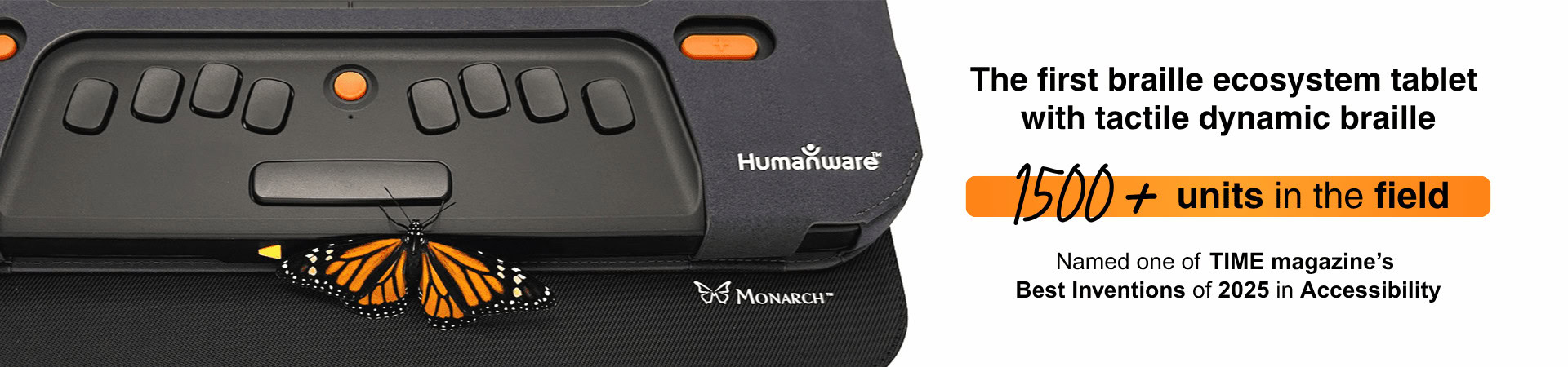 Monarch — The first braille ecosystem tablet with tactile dynamic braille — 1500+ units in the field — Named one of TIME magazine’s Best Inventions of 2025 in Accessibility