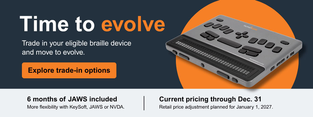 Time to evolve - Trade in your eligible braille device and move to evolve. - Explore trade-in options - 6 months of JAWS included - More flexibility with KeySoft, JAWS or NVDA. - Current pricing through Dec. 31 - Retail price adjustment planned for January 1, 2027.