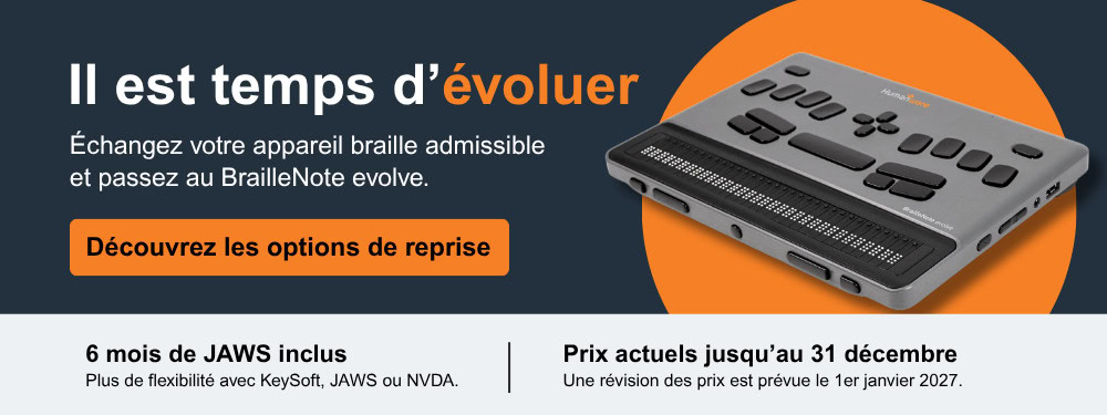 Il est temps d’évoluer - Échangez votre appareil braille admissible et passez au BrailleNote evolve. - Découvrez les options de reprise - 6 mois de JAWS inclus - Plus de flexibilité avec KeySoft, JAWS ou NVDA. - Prix actuels jusqu’au 31 décembre - Une révision des prix est prévue le 1er janvier 2027.